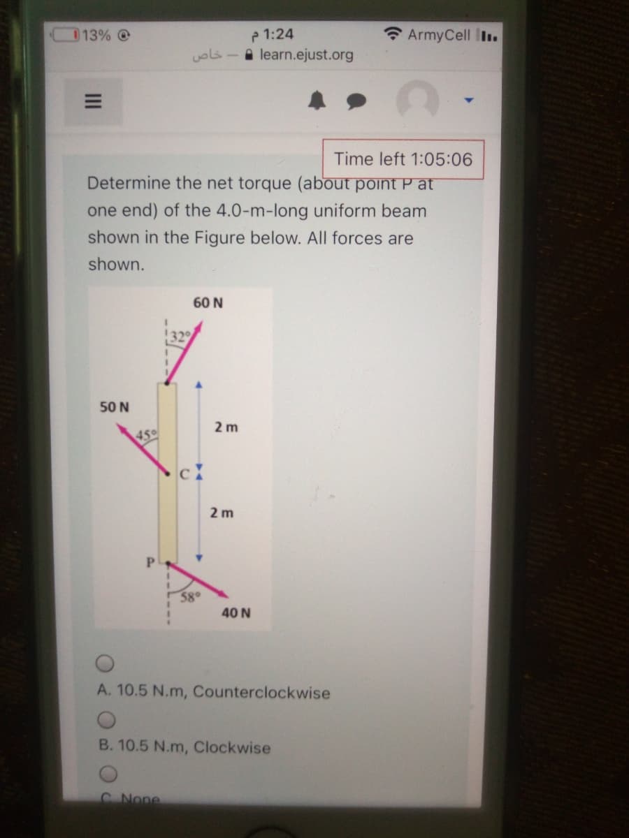 013% @
P 1:24
ArmyCell I.
خاص
A learn.ejust.org
Time left 1:05:06
Determine the net torque (about point P at
one end) of the 4.0-m-long uniform beam
shown in the Figure below. All forces are
shown.
60 N
329
50 N
2 m
45°
2 m
3g0
40 N
A. 10.5 N.m, Counterclockwise
B. 10.5 N.m, Clockwise
C None
