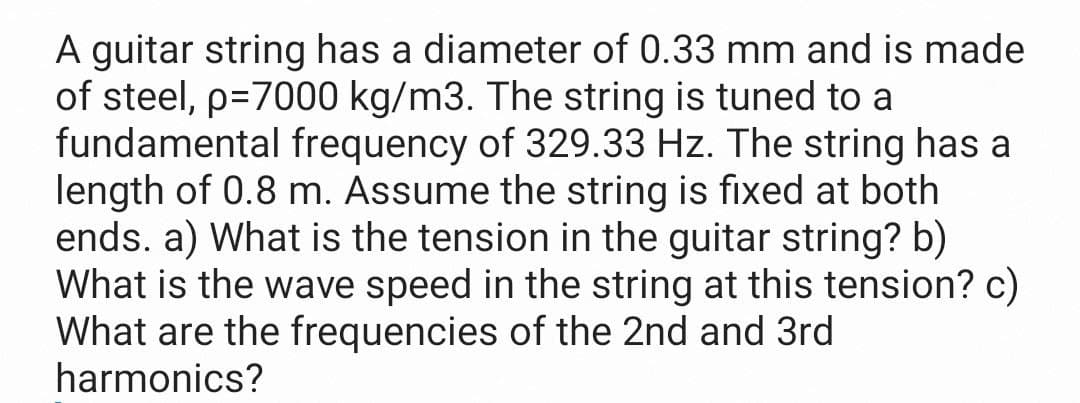 A guitar string has a diameter of 0.33 mm and is made
of steel, p=7000 kg/m3. The string is tuned to a
fundamental frequency of 329.33 Hz. The string has a
length of 0.8 m. Assume the string is fixed at both
ends. a) What is the tension in the guitar string? b)
What is the wave speed in the string at this tension? c)
What are the frequencies of the 2nd and 3rd
harmonics?
