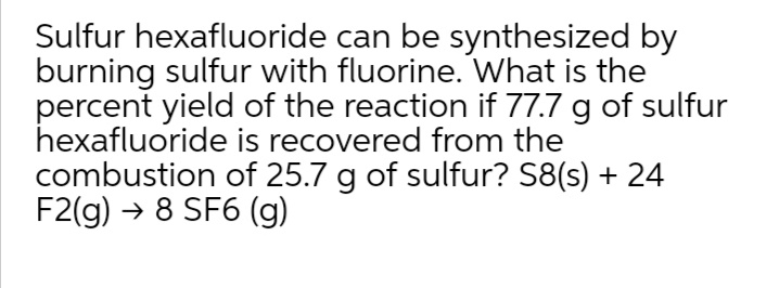 Sulfur hexafluoride can be synthesized by
burning sulfur with fluorine. What is the
percent yield of the reaction if 77.7 g of sulfur
hexafluoride is recovered from the
combustion of 25.7 g of sulfur? S8(s) + 24
F2(g) → 8 SF6 (g)

