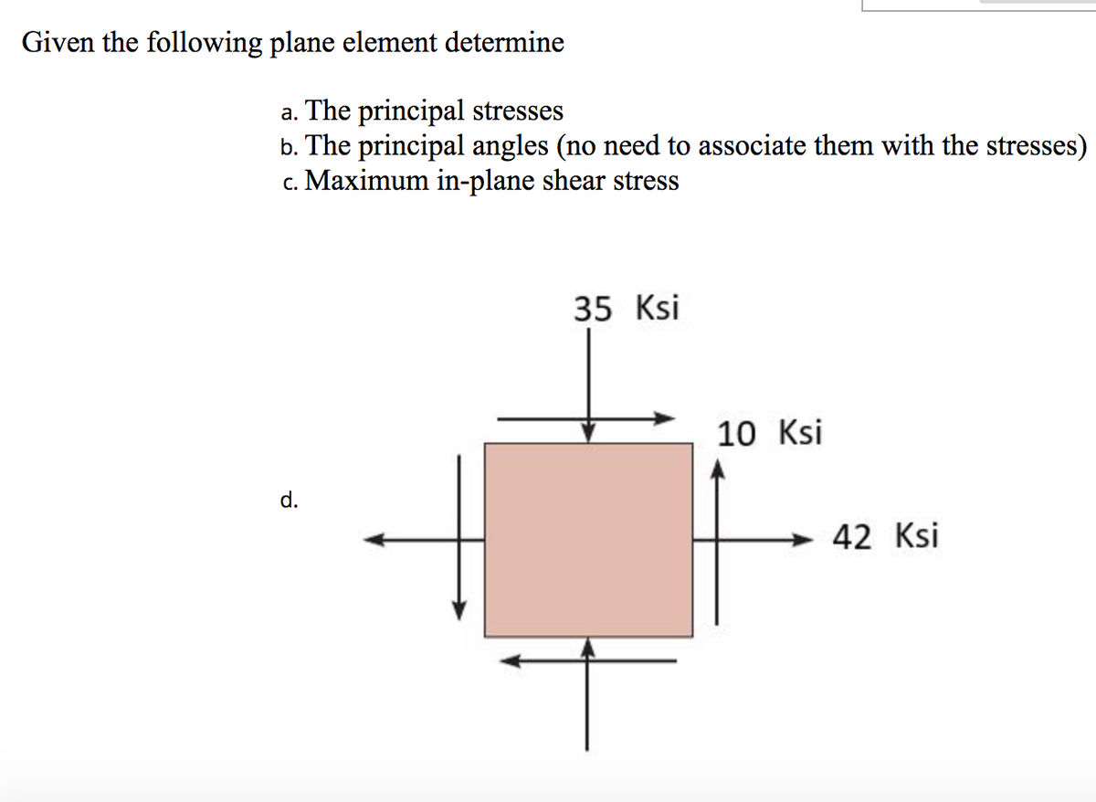 Given the following plane element determine
a. The principal stresses
b. The principal angles (no need to associate them with the stresses)
c. Maximum in-plane shear stress
35 Ksi
10 Ksi
d.
42 Ksi
