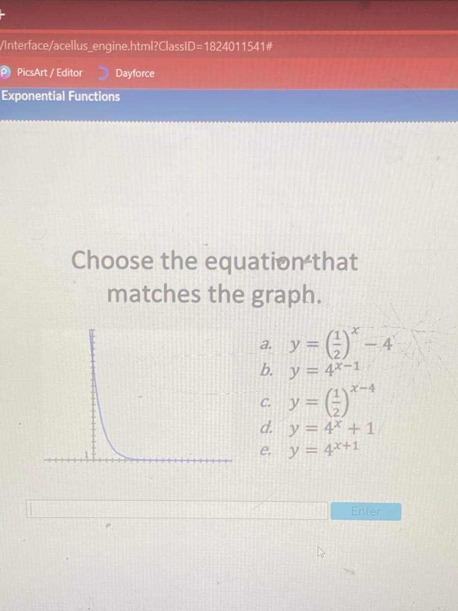 /Interface/acellus_engine.html?ClassID=1824011541#
P PicsArt / Editor
Dayforce
Exponential Functions
Choose the equation-that
matches the graph.
a. y= ()" - 4
b. y= 4*-1
ズー4
ソ=()
d. y = 4* + 1
C.
e y= 4*+1
Enter
