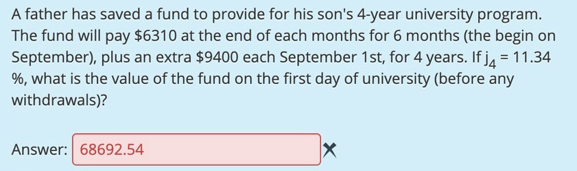 A father has saved a fund to provide for his son's 4-year university program.
The fund will pay $6310 at the end of each months for 6 months (the begin on
September), plus an extra $9400 each September 1st, for 4 years. If j, = 11.34
%, what is the value of the fund on the first day of university (before any
withdrawals)?
%3D
Answer: 68692.54
