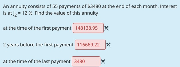 An annuity consists of 55 payments of $3480 at the end of each month. Interest
is at j, = 12 %. Find the value of this annuity
at the time of the first payment 148138.95
2 years before the first payment 116669.22 X
at the time of the last payment 3480

