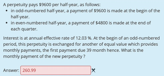 A perpetuity pays $9600 per half-year, as follows:
• in odd-numbered half-year, a payment of $9600 is made at the begin of the
half-year.
• in even-numbered half-year, a payment of $4800 is made at the end of
each quarter.
Interest is at annual effective rate of 12.03 %. At the begin of an odd-numbered
period, this perpetuity is exchanged for another of equal value which provides
monthly payments, the first payment due 39 month hence. What is the
monthly payment of the new perpetuity ?
Answer: 260.99
