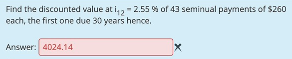 Find the discounted value at i,2 = 2.55 % of 43 seminual payments of $260
each, the first one due 30 years hence.
Answer: 4024.14
