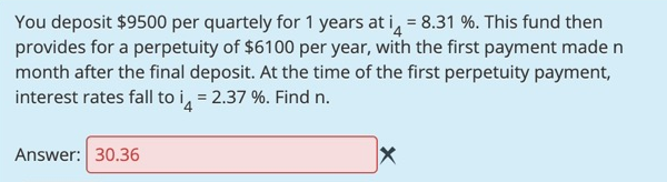 You deposit $9500 per quartely for 1 years at i, = 8.31 %. This fund then
provides for a perpetuity of $6100 per year, with the first payment made n
month after the final deposit. At the time of the first perpetuity payment,
interest rates fall to i, = 2.37 %. Find n.
%3D
Answer: 30.36
