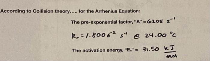 According to Collision theory..... for the Arrhenius Equation:
The pre-exponential factor, "A" =6205 5-¹
R₁ = 1.800 €² s¹ @ 24.00 °C
The activation energy, "E."=
31.50 kJ
mol