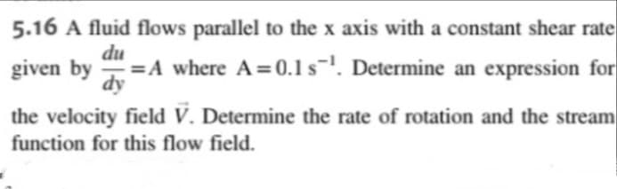 5.16 A fluid flows parallel to the x axis with a constant shear rate
du
=A where A=0.1s-'. Determine an expression for
dy
given by
-
the velocity field V. Determine the rate of rotation and the stream
function for this flow field.
