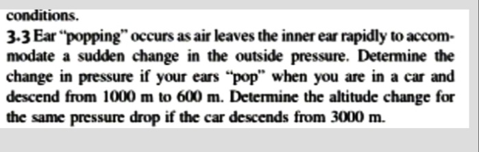 conditions.
3.3 Ear "popping" occurs as air leaves the inner ear rapidly to accom-
modate a sudden change in the outside pressure. Detemine the
change in pressure if your ears "pop" when you are in a car and
descend from 1000 m to 600 m. Determine the altitude change for
the same pressure drop if the car descends from 3000 m.
