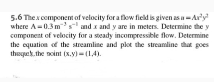 5.6 The x component of velocity for a flow field is given as u = Ax²y²
where A = 0.3 m3 s and x and y are in meters. Determine the y
component of velocity for a steady incompressible flow. Determine
the equation of the streamline and plot the streamline that goes
thrquek. the noint (x.y)=(1,4).
