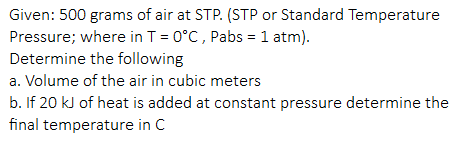 Given: 500 grams of air at STP. (STP or Standard Temperature
Pressure; where in T = 0°C, Pabs = 1 atm).
Determine the following
a. Volume of the air in cubic meters
b. If 20 kJ of heat is added at constant pressure determine the
final temperature in C
