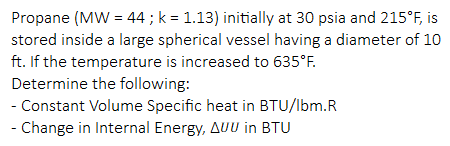 Propane (MW = 44 ; k = 1.13) initially at 30 psia and 215°F, is
stored inside a large spherical vessel having a diameter of 10
ft. If the temperature is increased to 635°F.
Determine the following:
- Constant Volume Specific heat in BTU/lbm.R
- Change in Internal Energy, AUU in BTU
