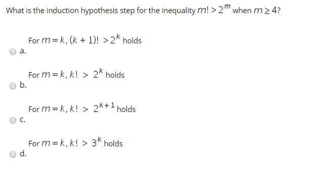 What is the induction hypothesis step for the inequality m! > 2" when m
2 4?
For m = k, (k + 1)! > 2* holds
a.
For m = k, k! > 2* holds
b.
For m = k, k! > 2K+1 holds
C.
For m = k, k! > 3K holds
d.
