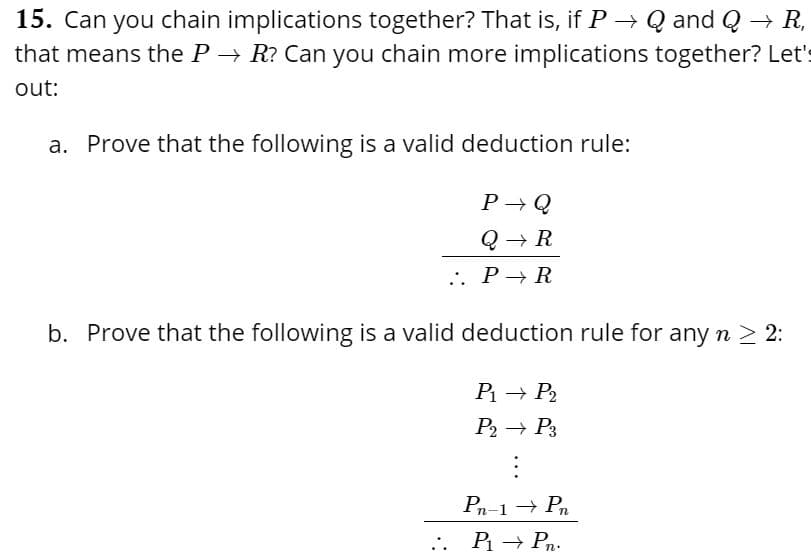 15. Can you chain implications together? That is, if P→ Q and Q → R,
that means the P → R? Can you chain more implications together? Let's
out:
a. Prove that the following is a valid deduction rule:
P -Q
... P→ R
b. Prove that the following is a valid deduction rule for any n > 2:
P → P2
P2 → P3
Pn-1 → Pn
.. P → Pn.
