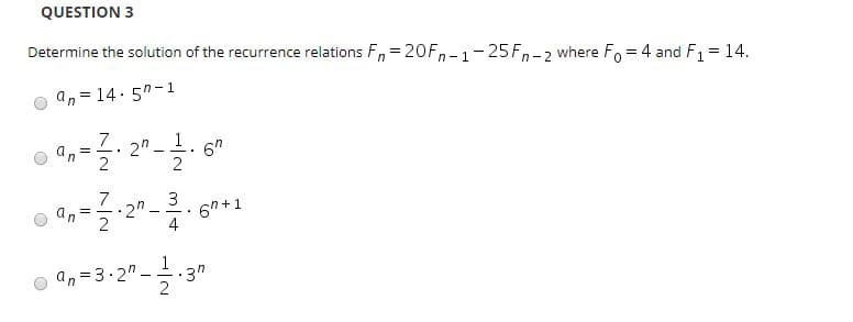 QUESTION 3
Determine the solution of the recurrence relations F,= 20Fn-1-25Fn-2 where Fo = 4 and F1 = 14.
an = 14. 5"-1
2"
6"
an
3
6h +1
2"
an
2
4
3"
an=3.2"-
