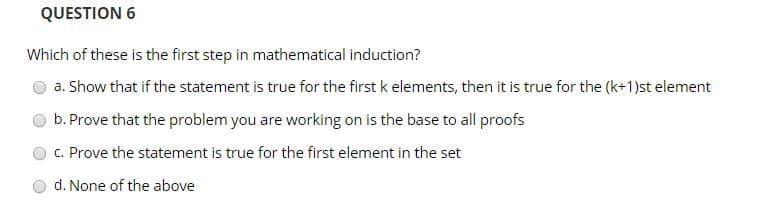 QUESTION 6
Which of these is the first step in mathematical induction?
a. Show that if the statement is true for the first k elements, then it is true for the (k+1)st element
b. Prove that the problem you are working on is the base to all proofs
c. Prove the statement is true for the first element in the set
d. None of the above
