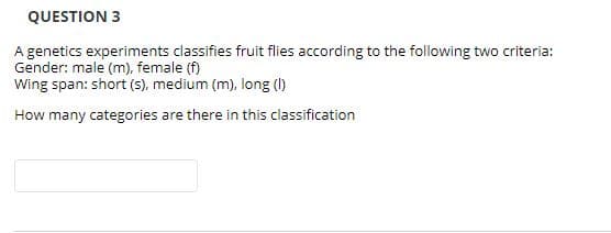 QUESTION 3
A genetics experiments classifies fruit flies according to the following two criteria:
Gender: male (m), female f)
Wing span: short (s), medium (m), long ()
How many categories are there in this classification
