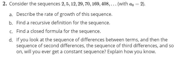 2. Consider the sequences 2, 5, 12, 29, 70, 169, 408, ... (with ao = 2).
a. Describe the rate of growth of this sequence.
b. Find a recursive definition for the sequence.
c. Find a closed formula for the sequence.
d. If you look at the sequence of differences between terms, and then the
sequence of second differences, the sequence of third differences, and so
on, will you ever get a constant sequence? Explain how you know.
