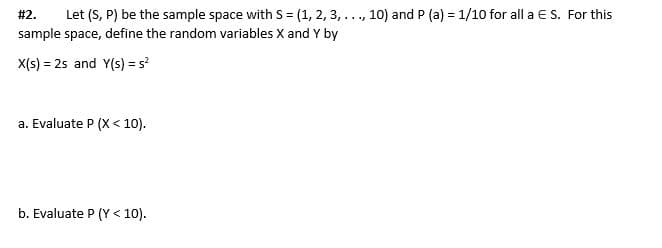 Let (S, P) be the sample space with S = (1, 2, 3, ..., 10) and P (a) = 1/10 for all a ES. For this
sample space, define the random variables X and Y by
#2.
X(s) = 25 and Y(s) = s
a. Evaluate P (X< 10).
b. Evaluate P (Y
< 10).

