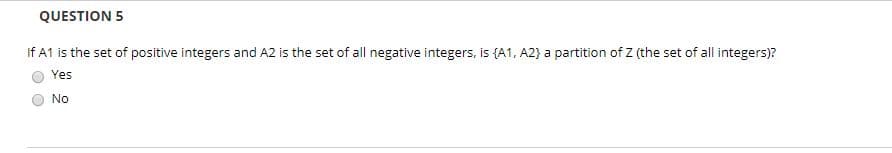 QUESTION 5
If A1 is the set of positive integers and A2 is the set of all negative integers, is (A1, A2} a partition of Z (the set of all integers)?
Yes
No
