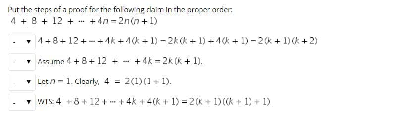 Put the steps of a proof for the following claim in the proper order:
4 + 8 + 12 +
+ 4n = 2n(n + 1)
+ 4k + 4(k + 1) = 2k (k + 1) +4(k + 1)
2 (k + 1) (k +2)
• 4+8+ 12 + ..
+ 4k = 2k (k + 1).
Assume 4 + 8 + 12 +
v Let n = 1. Clearly,
4 = 2(1)(1+ 1).
v WTS: 4 +8+ 12 + + 4k + 4(k + 1) = 2 (k + 1) ((k
+ 1)
+ 1)
