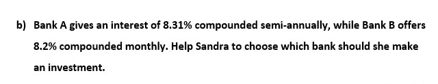 b) Bank A gives an interest of 8.31% compounded semi-annually, while Bank B offers
8.2% compounded monthly. Help Sandra to choose which bank should she make
an investment.