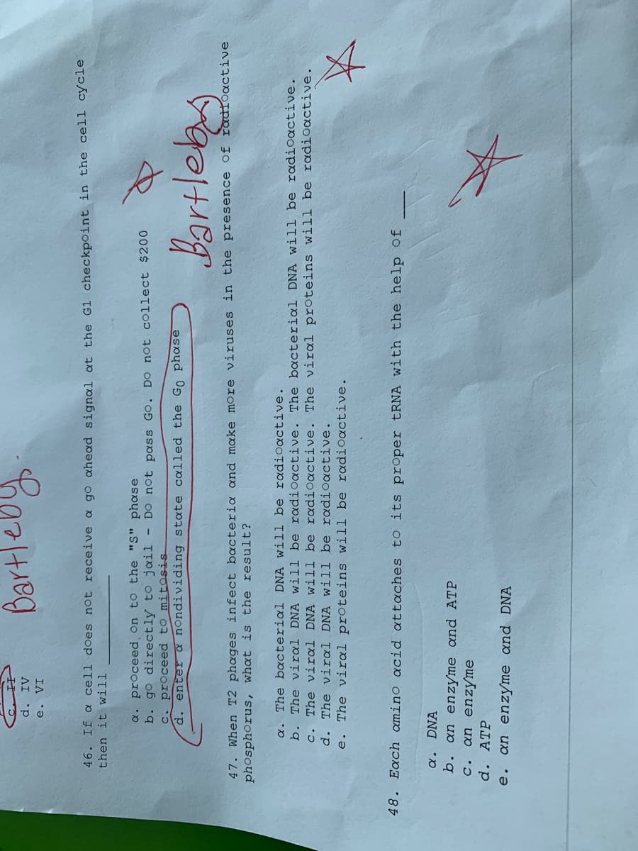 e. VI
AI p
ha
46. If a cell does not receive a go ahead signal at the Gl checkpoint in the cell cycle
then it will
a. proceed on to the "S" phase
b. go directly to jail - Do not pass Go. DO not collect $200
c. proceed to mitosis
enter a nOndividing state called the Go phase
d.
47. When T2 phages infect bacteria oand make more viruses in the presence of radioactive
phosphorus, what is the result?
a. The bacterial DNA will be radioactive.
b. The viral DNA will be radioactive. The bacterial DNA will be radioactive.
c. The viral DNA will be radioactive. The viral proteins will be radiOactive.
d. The viral DNA will be roadioactive.
e. The viral proteins will be radioactive.
48. Each amino acid attaches to its proper tRNA with the help Of
a. DNA
b. an enzyme and ATP
c. an enzyme
d. ATP
e. an enzyme and DNA
