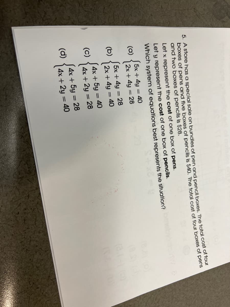 5. A store has a special sale on bundles of pen and pencil boxes. The total cosr of loar
boxes of pens and five boxes of pencils is $40. The total cost of four boxes of pens
and two boxES of pencils is $28.
Let x represent the cost of one box of pens.
Let y represent the cost of one box of pencils.
Which system of equations best represents the situation?
5x + 4y = 40
(a)
| 2x + 4y = 28
5x + 4y = 28
(b)
|2x + 4y = 40
J4x + 5y = 40
4x + 5y = 28
(d)
4x + 2y = 40
|

