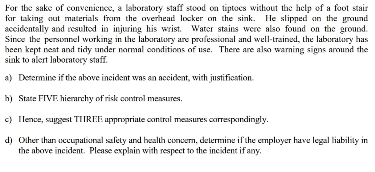 For the sake of convenience, a laboratory staff stood on tiptoes without the help of a foot stair
for taking out materials from the overhead locker on the sink. He slipped on the ground
accidentally and resulted in injuring his wrist. Water stains were also found on the ground.
Since the personnel working in the laboratory are professional and well-trained, the laboratory has
been kept neat and tidy under normal conditions of use. There are also warning signs around the
sink to alert laboratory staff.
a) Determine if the above incident was an accident, with justification.
b) State FIVE hierarchy of risk control measures.
c) Hence, suggest THREE appropriate control measures correspondingly.
d) Other than occupational safety and health concern, determine if the employer have legal liability in
the above incident. Please explain with respect to the incident if any.