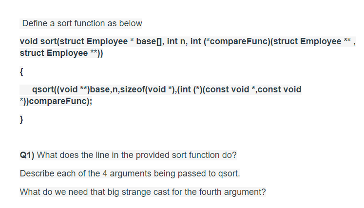 Define a sort function as below
void sort(struct Employee * base], int n, int (*compareFunc)(struct Employee **
struct Employee **))
{
qsort((void **)base,n,sizeof(void *),(int (*)(const void *,const void
*))compareFunc);
}
Q1) What does the line in the provided sort function do?
Describe each of the 4 arguments being passed to qsort.
What do we need that big strange cast for the fourth argument?
