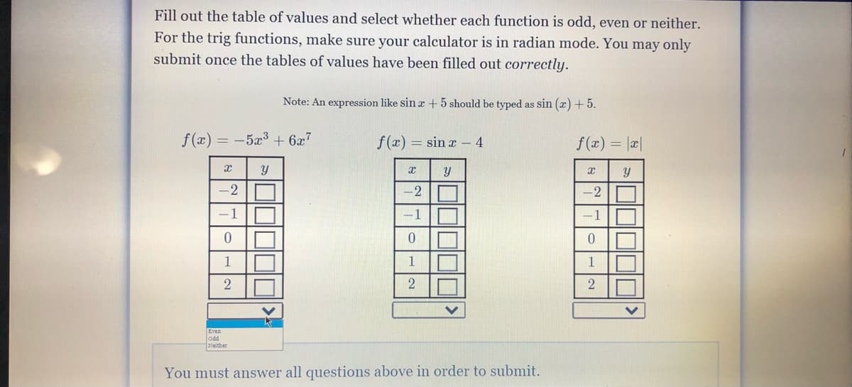 Fill out the table of values and select whether each function is odd, even or neither.
For the trig functions, make sure your calculator is in radian mode. You may only
submit once the tables of values have been filled out correctly.
Note: An expression like sin r +5 should be typed as sin (x) +5.
f(x)
= -5x³ + 6x7
f(x) = sin x – 4
f (x) = |x|
-2 O
-2O
2
-1
-1
-1
0.
1
1
Even
odd
Neither
You must answer all questions above in order to submit.
