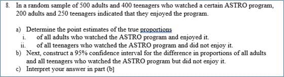 8. In a random sample of 500 adults and 400 teenagers who watched a certain ASTRO program,
200 adults and 250 teenagers indicated that they enjoyed the program.
a) Determine the point estimates of the true proportions
i. of all adults who watched the ASTRO program and enjoyed it.
ii. of all teenagers who watched the ASTRO program and did not enjoy it.
b) Next, construct a 95% confidence interval for the difference in proportions of all adults
and all teenagers who watched the ASTRO program but did not enjoy it.
c) Interpret your answer in part (b]
