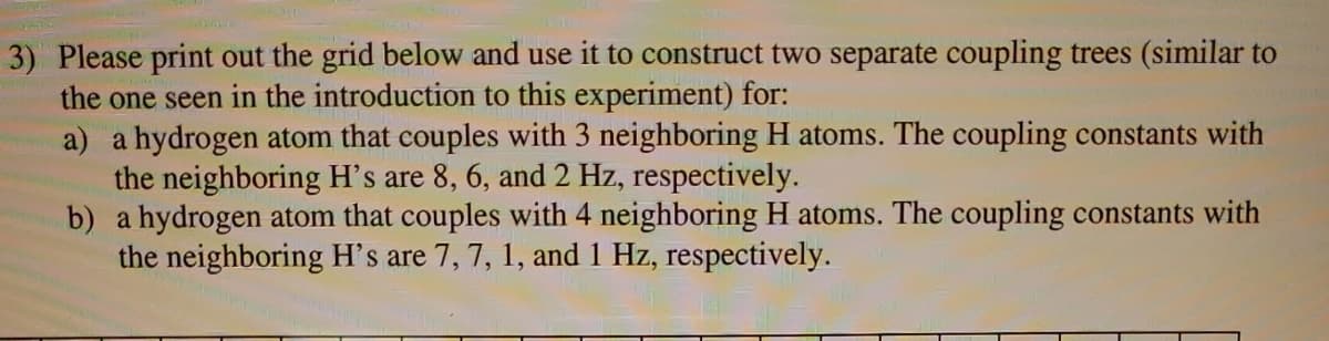 3) Please print out the grid below and use it to construct two separate coupling trees (similar to
the one seen in the introduction to this experiment) for:
a) a hydrogen atom that couples with 3 neighboring H atoms. The coupling constants with
the neighboring H's are 8, 6, and 2 Hz, respectively.
b) a hydrogen atom that couples with 4 neighboring H atoms. The coupling constants with
the neighboring H's are 7, 7, 1, and 1 Hz, respectively.