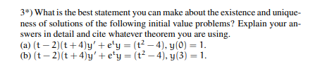3*) What is the best statement you can make about the existence and unique-
ness of solutions of the following initial value problems? Explain your an-
swers in detail and cite whatever theorem you are using.
(a) (t-2) (t+4)y' + e¹y = (t²-4), y(0) = 1.
(b) (t-2) (t+4)y' + e¹y = (t²-4), y(3) = 1.