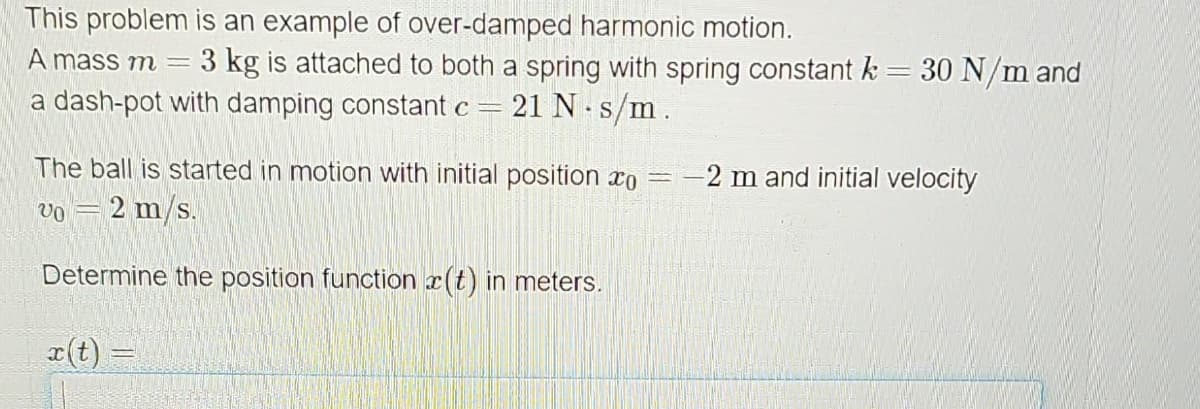 This problem is an example of over-damped harmonic motion.
A mass m = 3 kg is attached to both a spring with spring constant k = 30 N/m and
a dash-pot with damping constant c = 21 N s/m.
*
The ball is started in motion with initial position * =
2 m/s.
VO
Determine the position function (t) in meters.
x(t)
11
-2 m and initial velocity