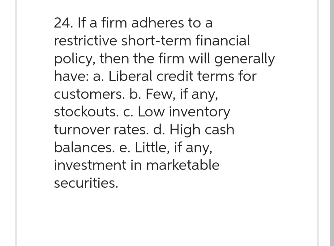 24. If a firm adheres to a
restrictive short-term financial
policy, then the firm will generally
have: a. Liberal credit terms for
customers. b. Few, if any,
stockouts. c. Low inventory
turnover rates. d. High cash
balances. e. Little, if any,
investment in marketable
securities.