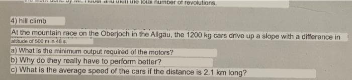 * Huin uutto by mit. Fuvel and then the total number of revolutions.
4) hill climb
At the mountain race on the Oberjoch in the Allgäu, the 1200 kg cars drive up a slope with a difference in
altitude of 500 m in 48 s.
a) What is the minimum output required of the motors?
b) Why do they really have to perform better?
c) What is the average speed of the cars if the distance is 2.1 km long?