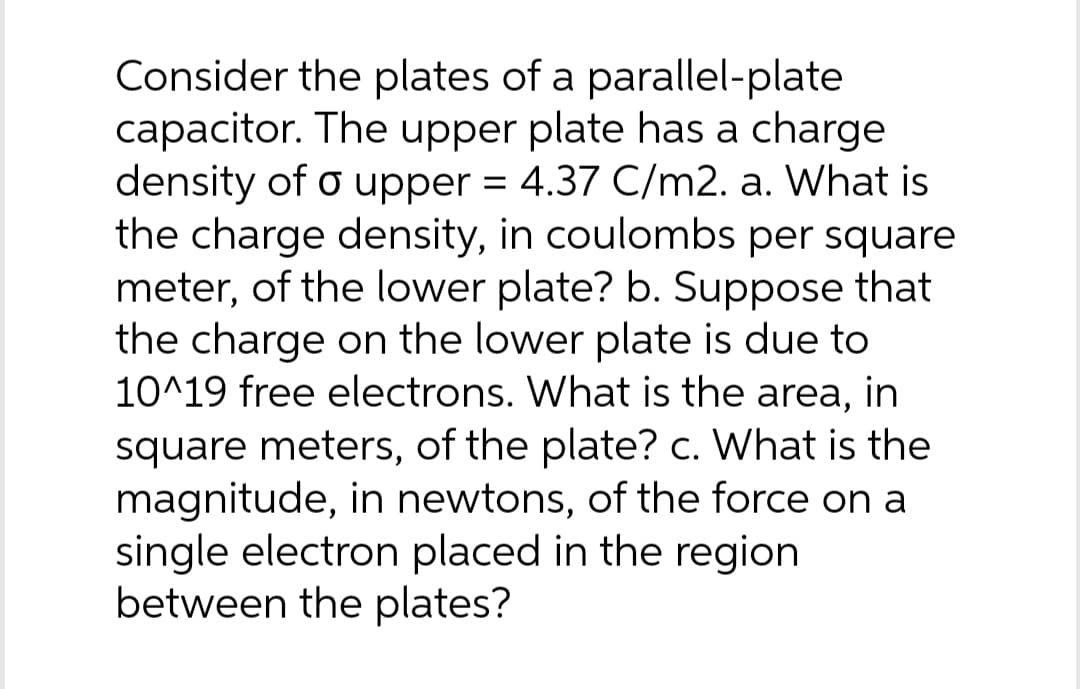 Consider the plates of a parallel-plate
capacitor. The upper plate has a charge
density of o upper = 4.37 C/m2. a. What is
the charge density, in coulombs per square
meter, of the lower plate? b. Suppose that
the charge on the lower plate is due to
10^19 free electrons. What is the area, in
square meters, of the plate? c. What is the
magnitude, in newtons, of the force on a
single electron placed in the region
between the plates?