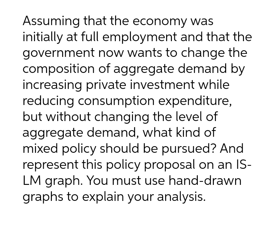 Assuming that the economy was
initially at full employment and that the
government now wants to change the
composition of aggregate demand by
increasing private investment while
reducing consumption expenditure,
but without changing the level of
aggregate demand, what kind of
mixed policy should be pursued? And
represent this policy proposal on an IS-
LM graph. You must use hand-drawn
graphs to explain your analysis.