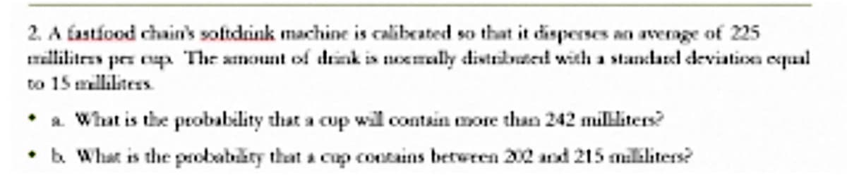 2. A fastíood chain's softdink machine is calibeated so that it disperses an avernge of 225
millilitres per eup The amount of drink is noemally distrbuted with a standared deviation equal
to 15 mllilites
• a. What is the probability that a cup will contain more than 242 militers?
• b What is the probabiity that a cup contains betwren 202 and 215 milliliters?
