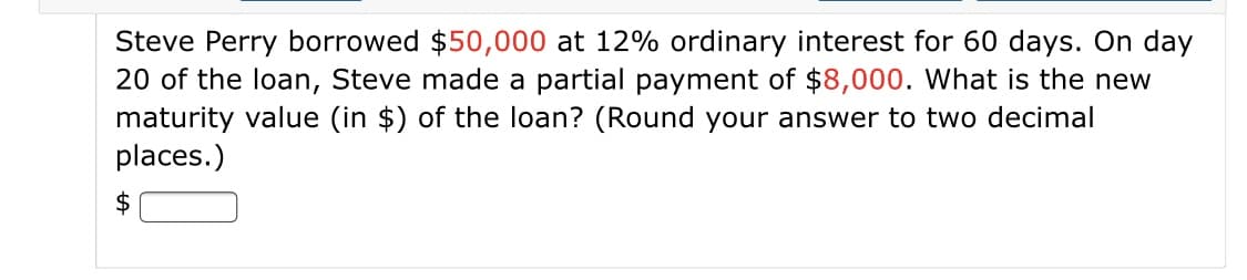 Steve Perry borrowed $50,000 at 12% ordinary interest for 60 days. On day
20 of the loan, Steve made a partial payment of $8,000. What is the new
maturity value (in $) of the loan? (Round your answer to two decimal
places.)
