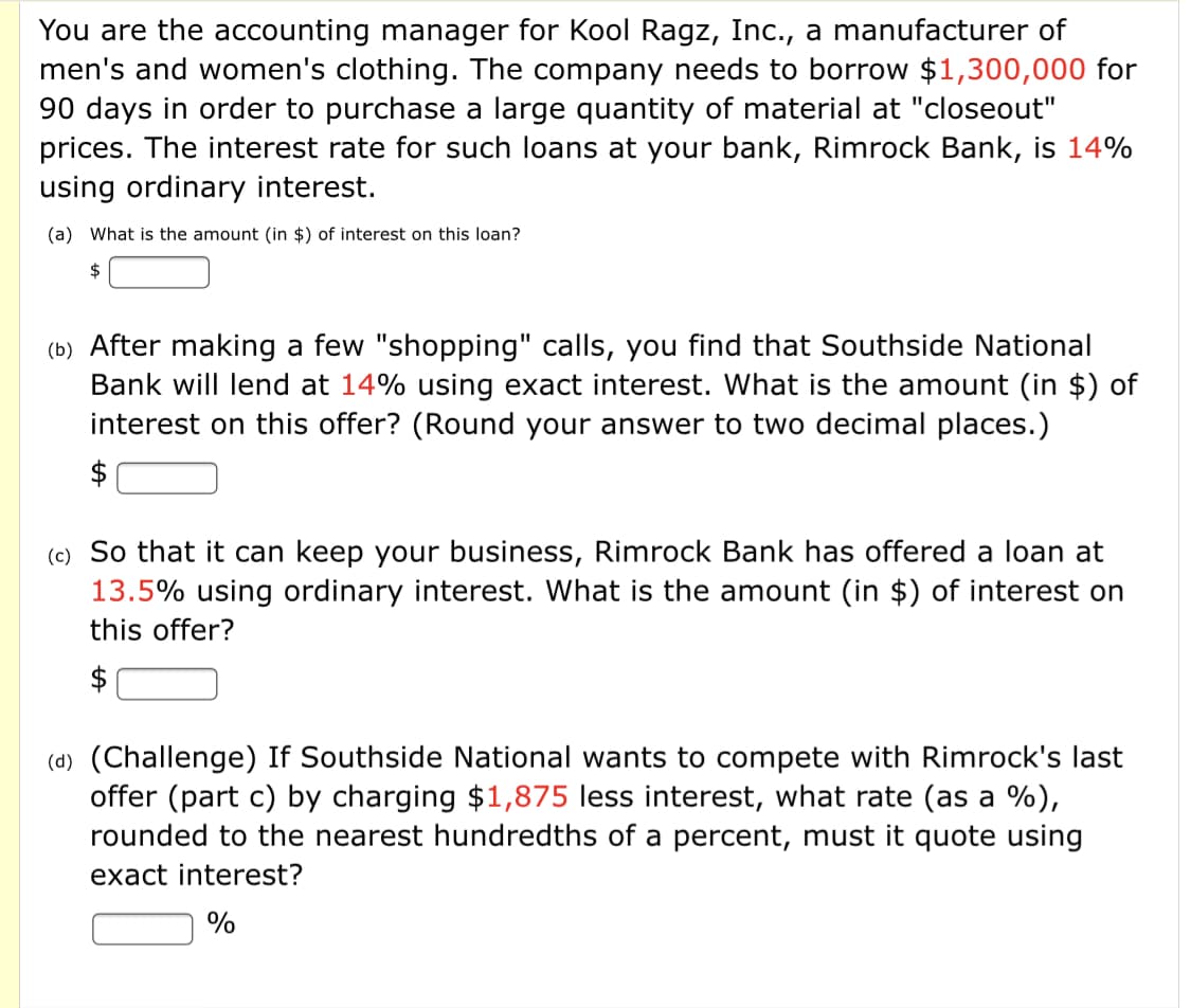 You are the accounting manager for Kool Ragz, Inc., a manufacturer of
men's and women's clothing. The company needs to borrow $1,300,000 for
90 days in order to purchase a large quantity of material at "closeout"
prices. The interest rate for such loans at your bank, Rimrock Bank, is 14%
using ordinary interest.
(a) What is the amount (in $) of interest on this loan?
$
(b) After making a few "shopping" calls, you find that Southside National
Bank will lend at 14% using exact interest. What is the amount (in $) of
interest on this offer? (Round your answer to two decimal places.)
$
(c) So that it can keep your business, Rimrock Bank has offered a loan at
13.5% using ordinary interest. What is the amount (in $) of interest on
this offer?
$
(d) (Challenge) If Southside National wants to compete with Rimrock's last
offer (part c) by charging $1,875 less interest, what rate (as a %),
rounded to the nearest hundredths of a percent, must it quote using
exact interest?
%
