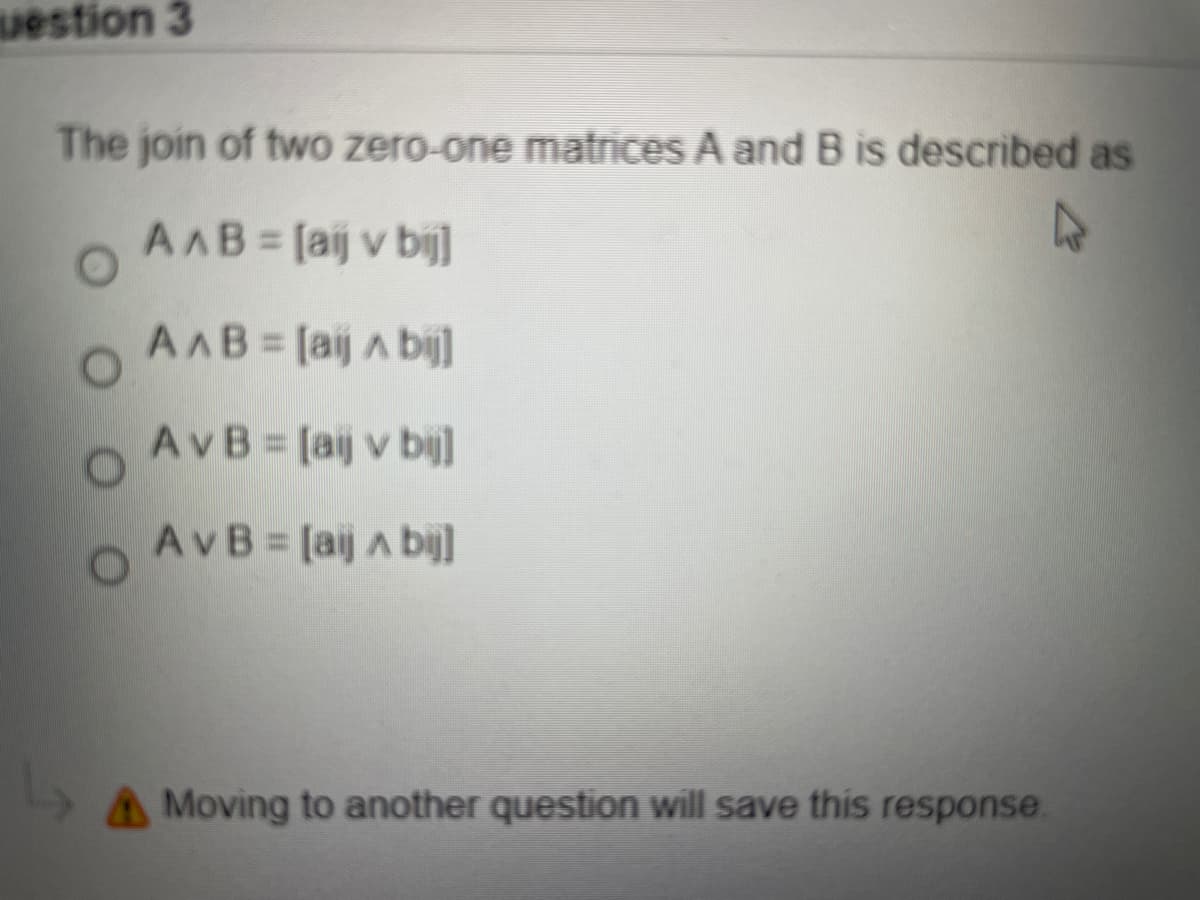 uestion 3
The join of two zero-one matrices A and B is described as
AAB [aij v bi]
27
AAB [aij A bij]
AvB [aij v bij]
AvB [aij A bij]
A Moving to another question will save this response.
