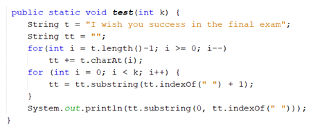 public static void test (int k) {
String t = "I wish you success in the final exam";
String tt = ""
for (int i = t.length()-1; i >= 0; i--)
tt += t.charAt (i);
for (int i = 0; i < k; i++) {
tt = tt.substring (tt.indexof (" ") + 1);
System.out.println (tt.substring (0, tt.indexof (" ")));
