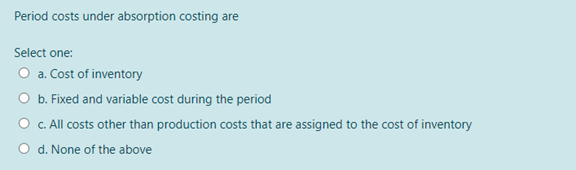 Period costs under absorption costing are
Select one:
O a. Cost of inventory
O b. Fixed and variable cost during the period
c. All costs other than production costs that are assigned to the cost of inventory
d. None of the above
