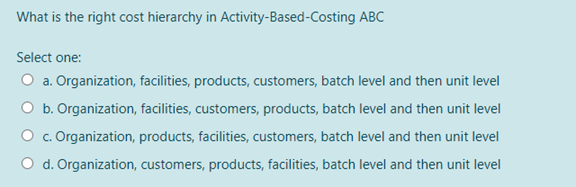 What is the right cost hierarchy in Activity-Based-Costing ABC
Select one:
O a. Organization, facilities, products, customers, batch level and then unit level
O b. Organization, facilities, customers, products, batch level and then unit level
O c. Organization, products, facilities, customers, batch level and then unit level
O d. Organization, customers, products, facilities, batch level and then unit level
