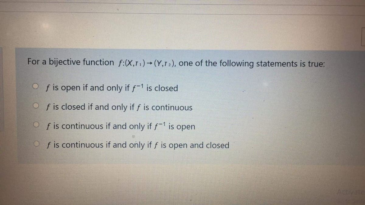 For a bijective function f:(X,r.)→ (Y,r»), one of the following statements is true:
f is open
if and only if f1 is closed
O f is closed if and only if f is continuous
Of is continuous if and only if f is open
O f is continuous if and only if f is open and closed
ivate
