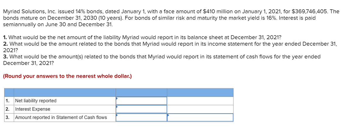 Myriad Solutions, Inc. issued 14% bonds, dated January 1, with a face amount of $410 million on January 1, 2021, for $369,746,405. The
bonds mature on December 31, 2030 (10 years). For bonds of similar risk and maturity the market yield is 16%. Interest is paid
semiannually on June 30 and December 31.
1. What would be the net amount of the liability Myriad would report in its balance sheet at December 31, 2021?
2. What would be the amount related to the bonds that Myriad would report in its income statement for the year ended December 31,
2021?
3. What would be the amount(s) related to the bonds that Myriad would report in its statement of cash flows for the year ended
December 31, 2021?
(Round your answers to the nearest whole dollar.)
1.
Net liability reported
2.
Interest Expense
3.
Amount reported in Statement of Cash flows
