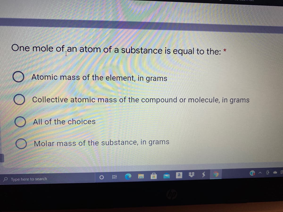 One mole of an atom of a substance is equal to the:
Atomic mass of the element, in grams
Collective atomic mass of the compound or molecule, in grams
All of the choices
Molar mass of the substance, in grams
a
e Type here to search
