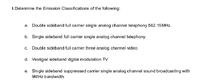 I.Determine the Emission Classifications of the following:
a. Double sideband full carrier single analog channel telephony 562.15MHZ.
b. Single sideband full carrier single analog channel telephony
c. Double sideband full carrier three analog channel video
d. Vestigial sideband digital modulation TV
e. Single sideband suppressed carrier single analog channel sound broadcasting with
9MHZ bandwidth
